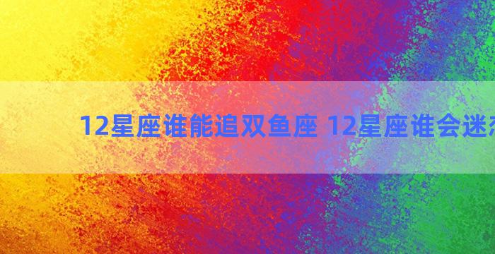 12星座谁能追双鱼座 12星座谁会迷恋双鱼